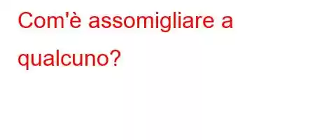 Com'è assomigliare a qualcuno?