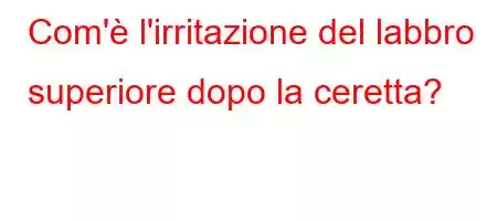 Com'è l'irritazione del labbro superiore dopo la ceretta?