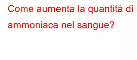 Come aumenta la quantità di ammoniaca nel sangue?