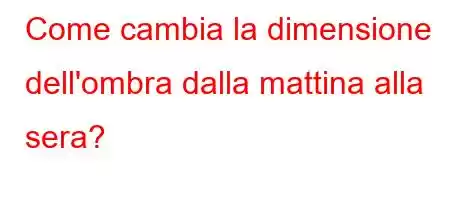 Come cambia la dimensione dell'ombra dalla mattina alla sera?