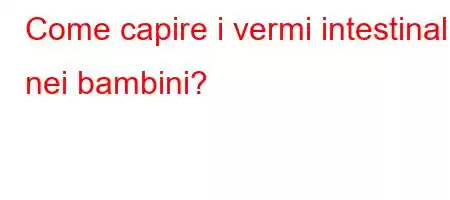 Come capire i vermi intestinali nei bambini?