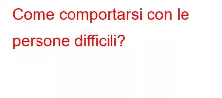 Come comportarsi con le persone difficili