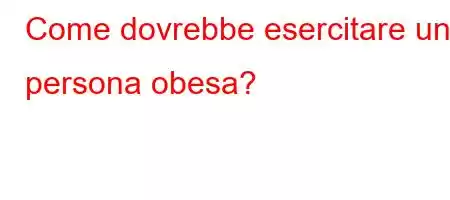 Come dovrebbe esercitare una persona obesa?