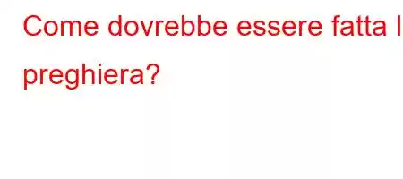 Come dovrebbe essere fatta la preghiera?