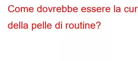 Come dovrebbe essere la cura della pelle di routine?