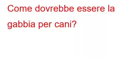 Come dovrebbe essere la gabbia per cani?