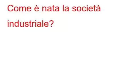 Come è nata la società industriale?