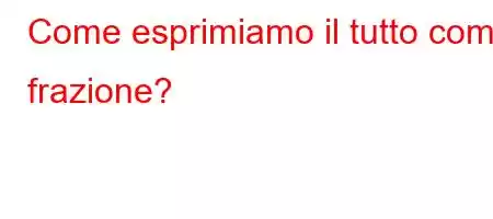 Come esprimiamo il tutto come frazione