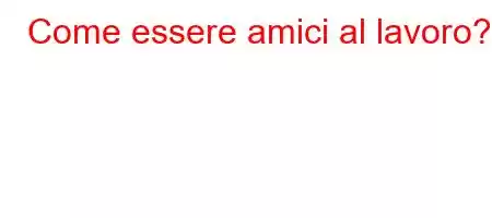 Come essere amici al lavoro?