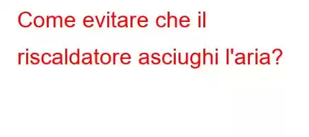 Come evitare che il riscaldatore asciughi l'aria?