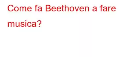 Come fa Beethoven a fare musica?