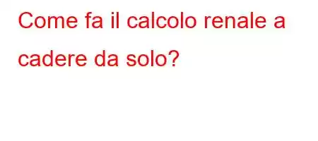 Come fa il calcolo renale a cadere da solo?