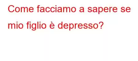 Come facciamo a sapere se mio figlio è depresso?