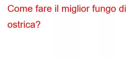 Come fare il miglior fungo di ostrica?