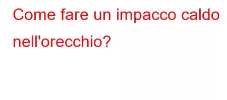 Come fare un impacco caldo nell'orecchio?