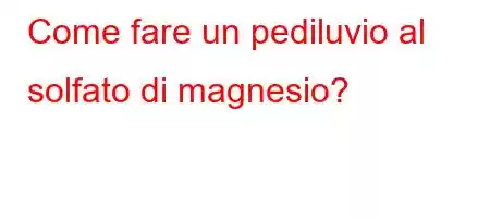 Come fare un pediluvio al solfato di magnesio?