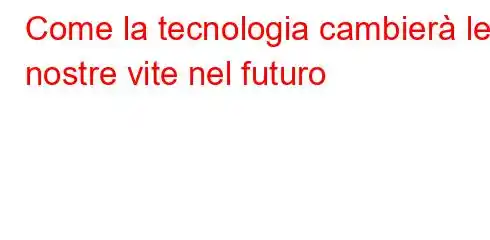 Come la tecnologia cambierà le nostre vite nel futuro