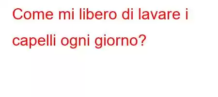 Come mi libero di lavare i capelli ogni giorno?