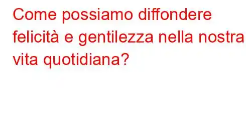 Come possiamo diffondere felicità e gentilezza nella nostra vita quotidiana?