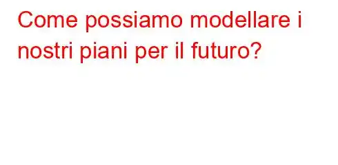 Come possiamo modellare i nostri piani per il futuro?