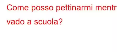 Come posso pettinarmi mentre vado a scuola?