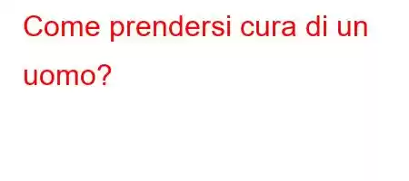 Come prendersi cura di un uomo?