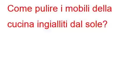 Come pulire i mobili della cucina ingialliti dal sole