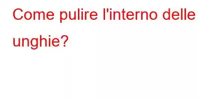 Come pulire l'interno delle unghie?