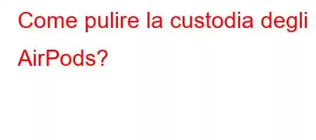 Come pulire la custodia degli AirPods?