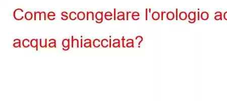 Come scongelare l'orologio ad acqua ghiacciata?