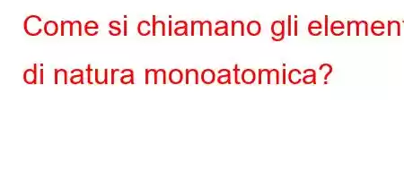 Come si chiamano gli elementi di natura monoatomica?