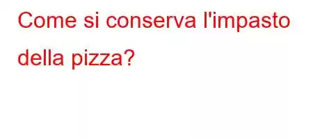 Come si conserva l'impasto della pizza