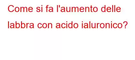 Come si fa l'aumento delle labbra con acido ialuronico?