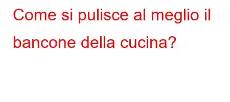 Come si pulisce al meglio il bancone della cucina?