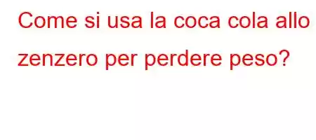 Come si usa la coca cola allo zenzero per perdere peso?