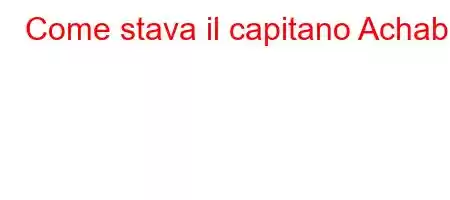 Come stava il capitano Achab?