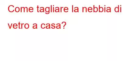 Come tagliare la nebbia di vetro a casa?