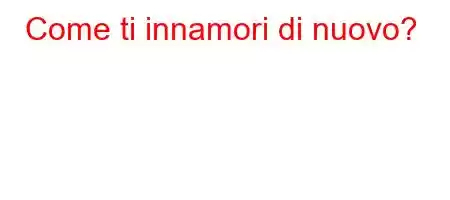 Come ti innamori di nuovo?