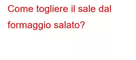 Come togliere il sale dal formaggio salato?