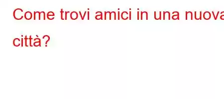 Come trovi amici in una nuova città?