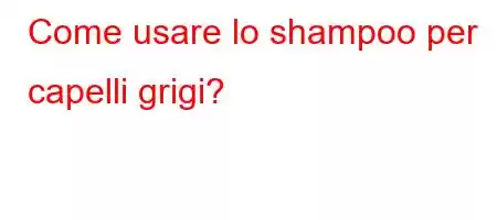 Come usare lo shampoo per capelli grigi?