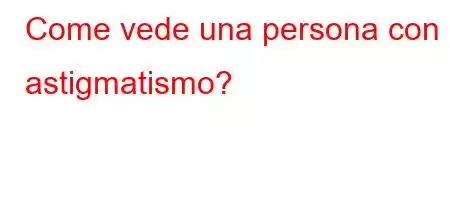 Come vede una persona con astigmatismo