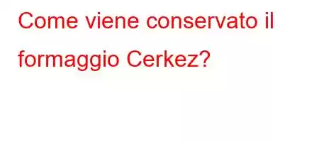 Come viene conservato il formaggio Cerkez