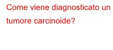 Come viene diagnosticato un tumore carcinoide?