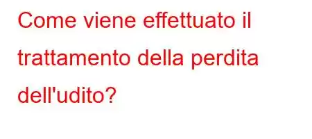 Come viene effettuato il trattamento della perdita dell'udito?