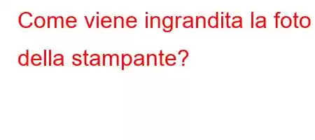 Come viene ingrandita la foto della stampante?