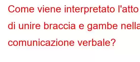 Come viene interpretato l'atto di unire braccia e gambe nella comunicazione verbale