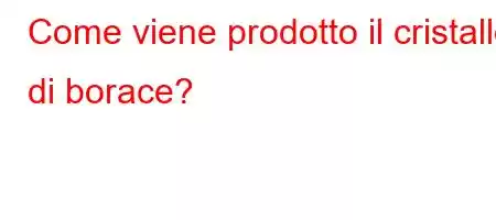 Come viene prodotto il cristallo di borace?