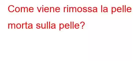 Come viene rimossa la pelle morta sulla pelle?