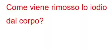 Come viene rimosso lo iodio dal corpo?